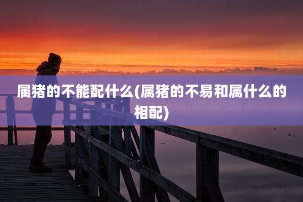 属猪的不能配什么(属猪的不易和属什么的相配)