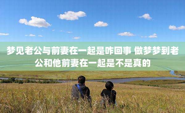 梦见老公与前妻在一起是咋回事 做梦梦到老公和他前妻在一起是不是真的