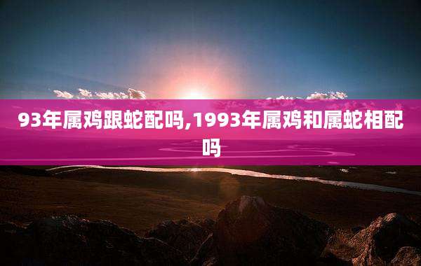 93年属鸡跟蛇配吗,1993年属鸡和属蛇相配吗