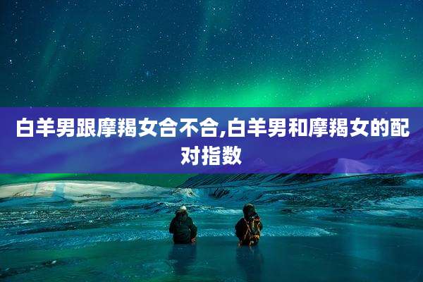白羊男跟摩羯女合不合,白羊男和摩羯女的配对指数