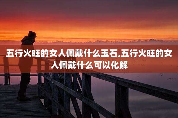 五行火旺的女人佩戴什么玉石,五行火旺的女人佩戴什么可以化解