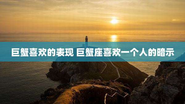 巨蟹喜欢的表现 巨蟹座喜欢一个人的暗示