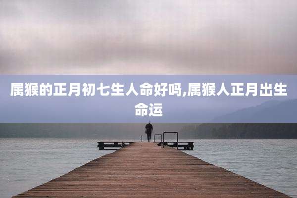 属猴的正月初七生人命好吗,属猴人正月出生命运