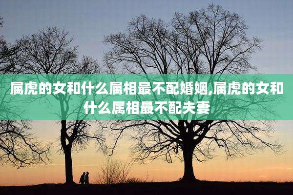 属虎的女和什么属相最不配婚姻,属虎的女和什么属相最不配夫妻