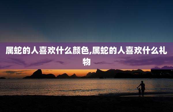 属蛇的人喜欢什么颜色,属蛇的人喜欢什么礼物