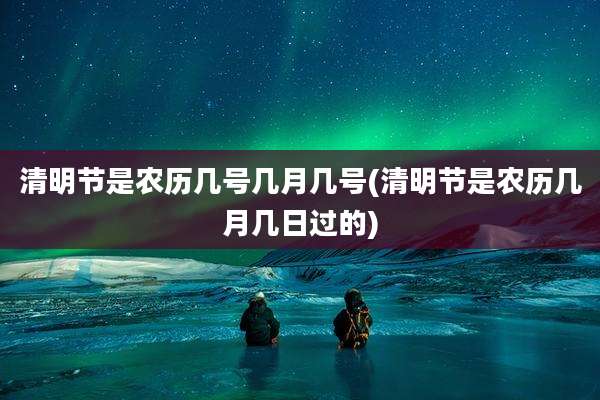 清明节是农历几号几月几号(清明节是农历几月几日过的)