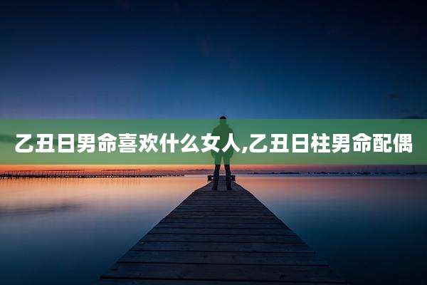 乙丑日男命喜欢什么女人,乙丑日柱男命配偶