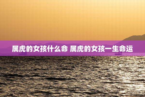 属虎的女孩什么命 属虎的女孩一生命运