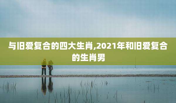 与旧爱复合的四大生肖,2021年和旧爱复合的生肖男