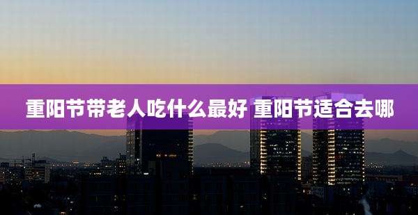 重阳节带老人吃什么最好 重阳节适合去哪