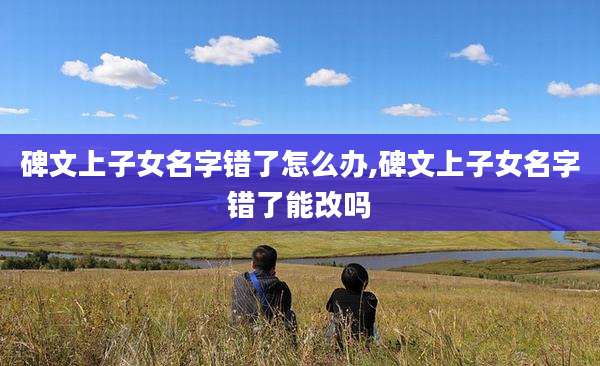 碑文上子女名字错了怎么办,碑文上子女名字错了能改吗