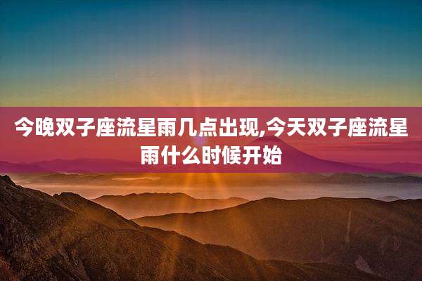 今晚双子座流星雨几点出现,今天双子座流星雨什么时候开始