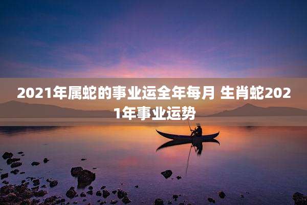 2021年属蛇的事业运全年每月 生肖蛇2021年事业运势