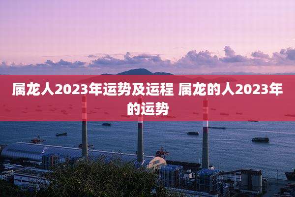 属龙人2023年运势及运程 属龙的人2023年的运势
