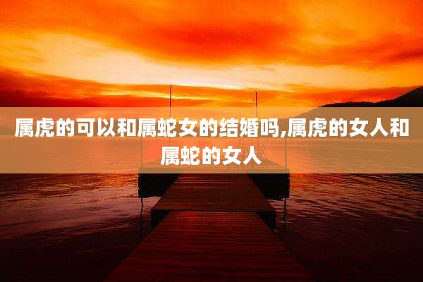 属虎的可以和属蛇女的结婚吗,属虎的女人和属蛇的女人