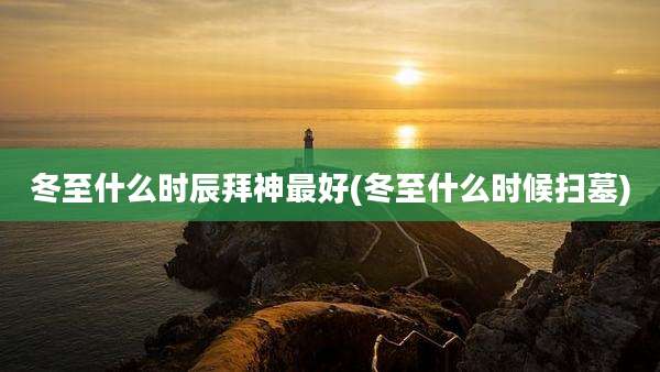 冬至什么时辰拜神最好(冬至什么时候扫墓)