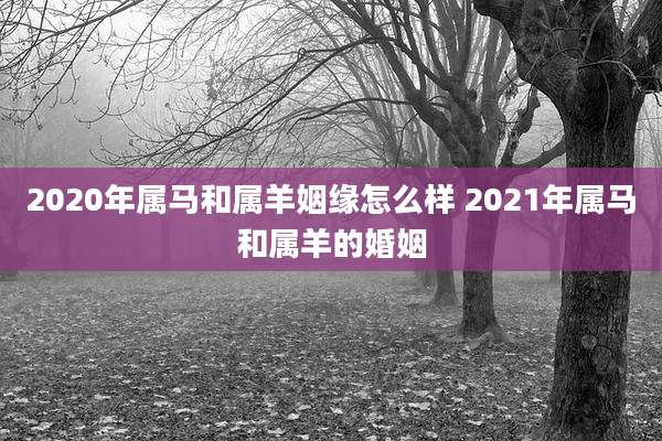 2020年属马和属羊姻缘怎么样 2021年属马和属羊的婚姻