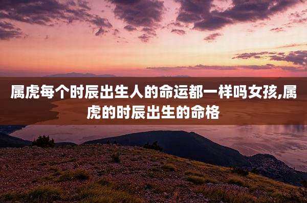 属虎每个时辰出生人的命运都一样吗女孩,属虎的时辰出生的命格