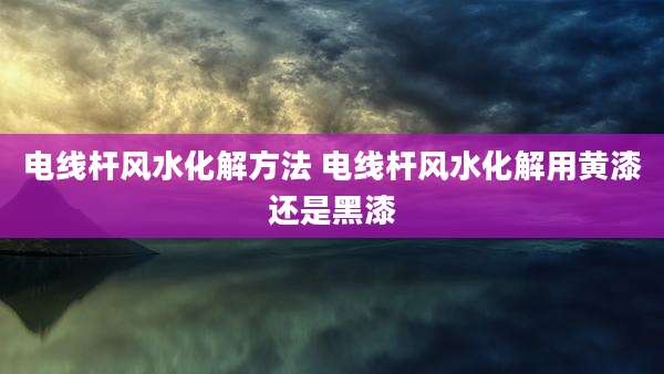 电线杆风水化解方法 电线杆风水化解用黄漆还是黑漆