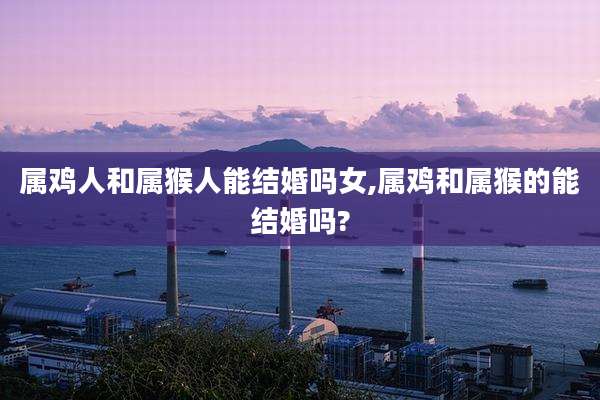 属鸡人和属猴人能结婚吗女,属鸡和属猴的能结婚吗?