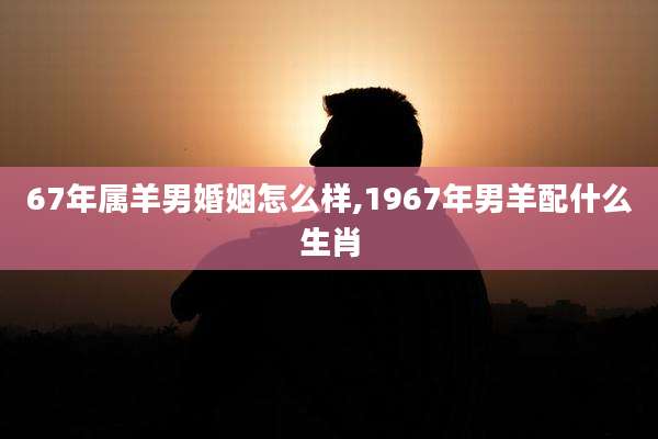 67年属羊男婚姻怎么样,1967年男羊配什么生肖