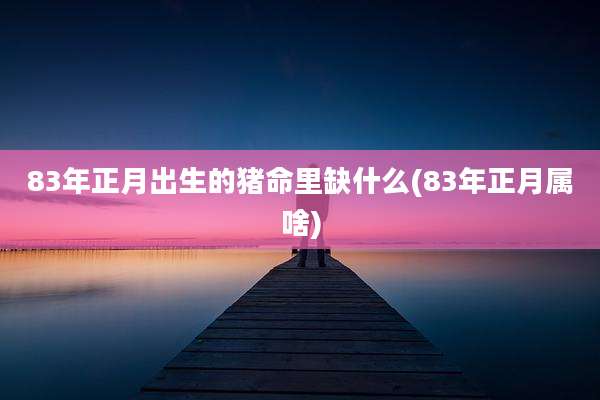 83年正月出生的猪命里缺什么(83年正月属啥)