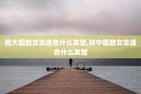 脸大圆脸女生适合什么发型,初中圆脸女生适合什么发型