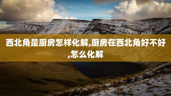 西北角是厨房怎样化解,厨房在西北角好不好,怎么化解