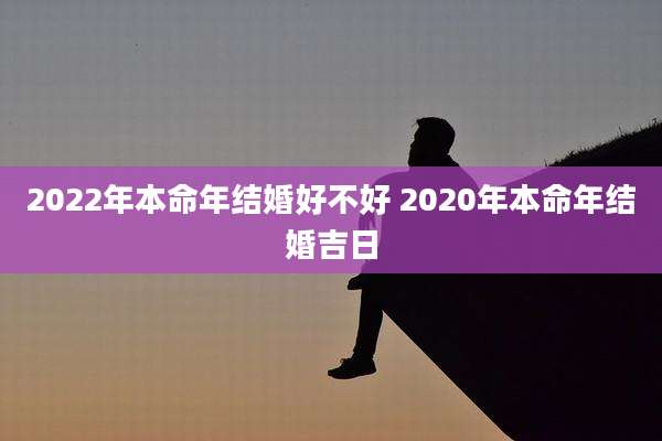 2022年本命年结婚好不好 2020年本命年结婚吉日