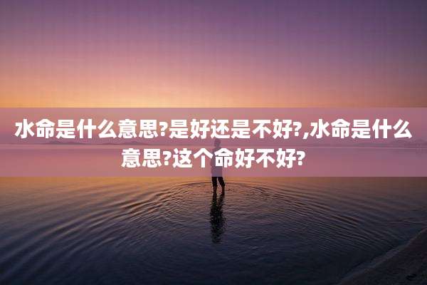 水命是什么意思?是好还是不好?,水命是什么意思?这个命好不好?