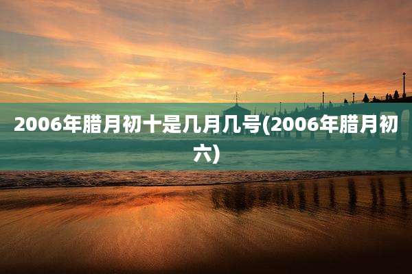 2006年腊月初十是几月几号(2006年腊月初六)