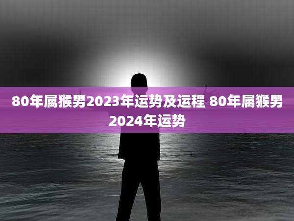 80年属猴男2023年运势及运程 80年属猴男2024年运势