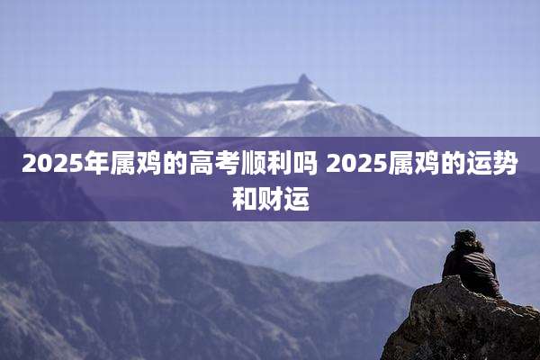 2025年属鸡的高考顺利吗 2025属鸡的运势和财运