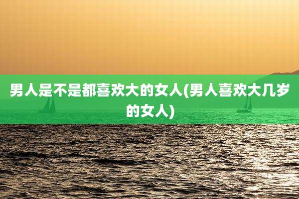 男人是不是都喜欢大的女人(男人喜欢大几岁的女人)