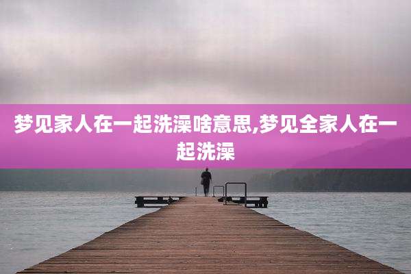 梦见家人在一起洗澡啥意思,梦见全家人在一起洗澡