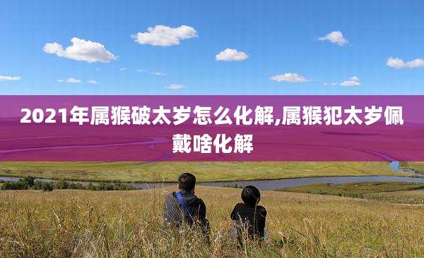 2021年属猴破太岁怎么化解,属猴犯太岁佩戴啥化解
