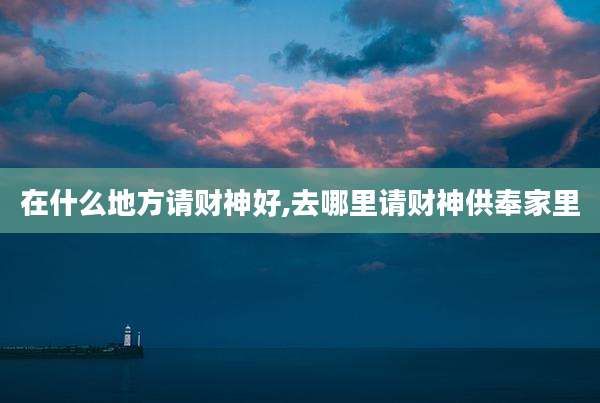 在什么地方请财神好,去哪里请财神供奉家里