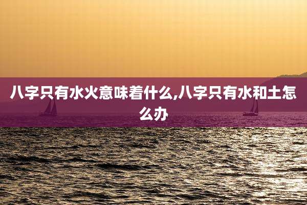 八字只有水火意味着什么,八字只有水和土怎么办