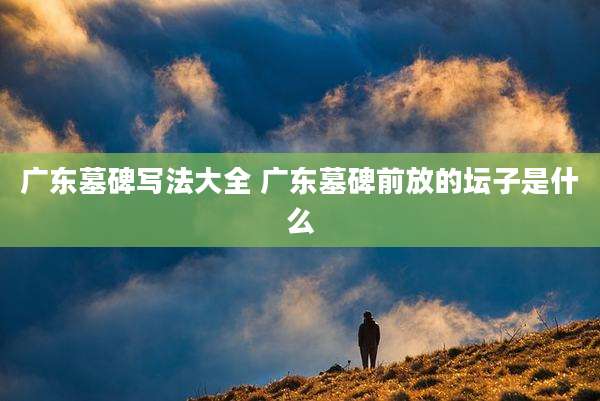 广东墓碑写法大全 广东墓碑前放的坛子是什么