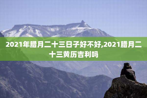 2021年腊月二十三日子好不好,2021腊月二十三黄历吉利吗
