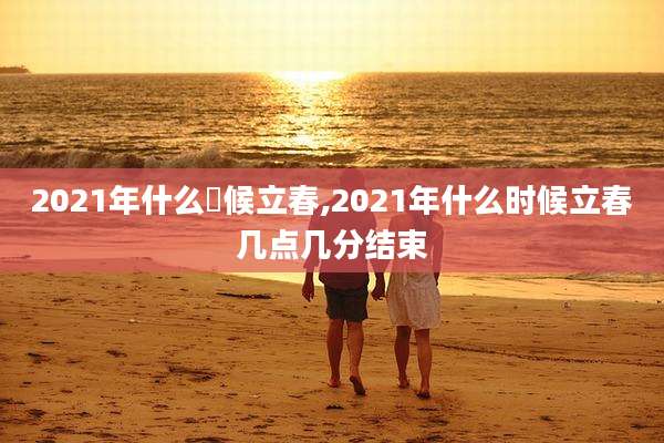 2021年什么吋候立春,2021年什么时候立春几点几分结束