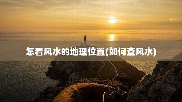 怎看风水的地理位置(如何查风水)