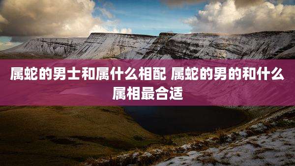 属蛇的男士和属什么相配 属蛇的男的和什么属相最合适