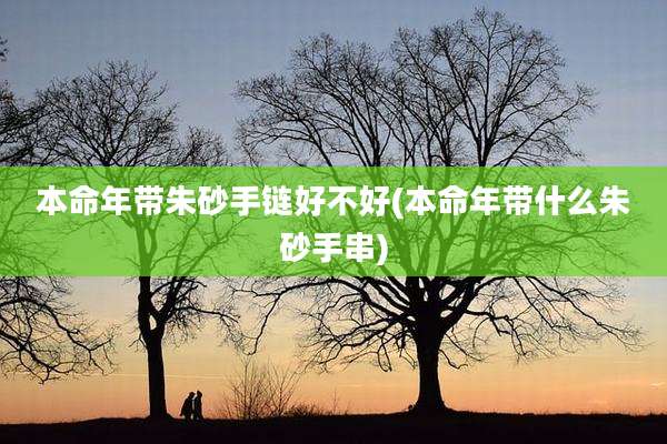 本命年带朱砂手链好不好(本命年带什么朱砂手串)