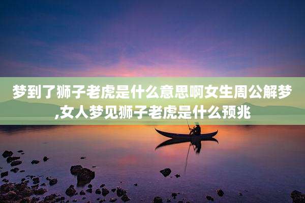 梦到了狮子老虎是什么意思啊女生周公解梦,女人梦见狮子老虎是什么预兆