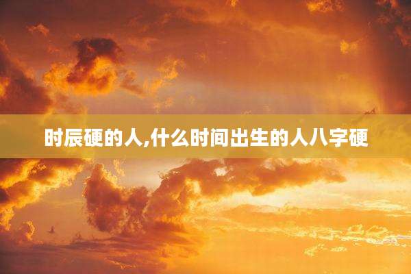 时辰硬的人,什么时间出生的人八字硬