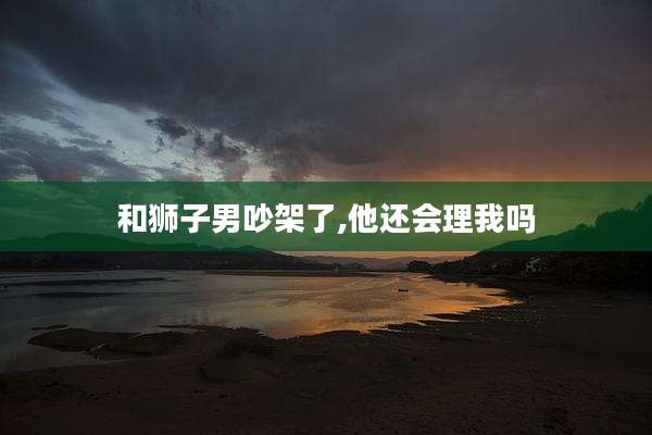 和狮子男吵架了,他还会理我吗