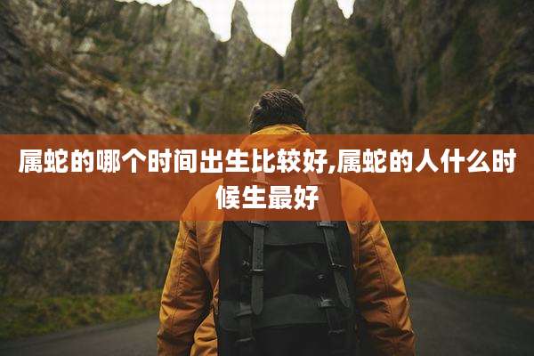 属蛇的哪个时间出生比较好,属蛇的人什么时候生最好