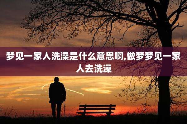 梦见一家人洗澡是什么意思啊,做梦梦见一家人去洗澡