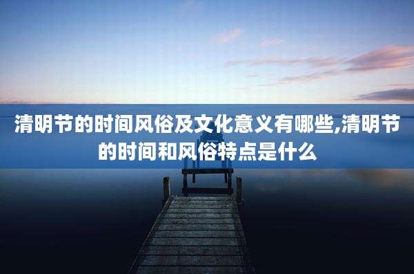 清明节的时间风俗及文化意义有哪些,清明节的时间和风俗特点是什么